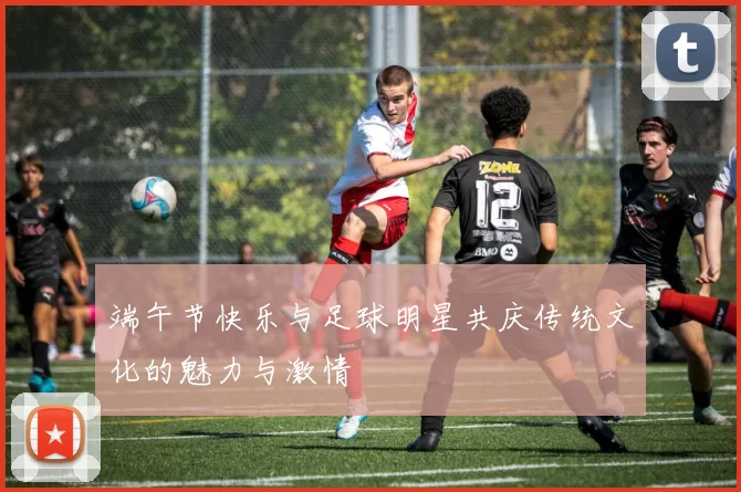 端午节快乐与足球明星共庆传统文化的魅力与激情