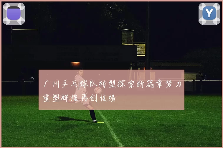 广州乒乓球队转型探索新篇章努力重塑辉煌再创佳绩