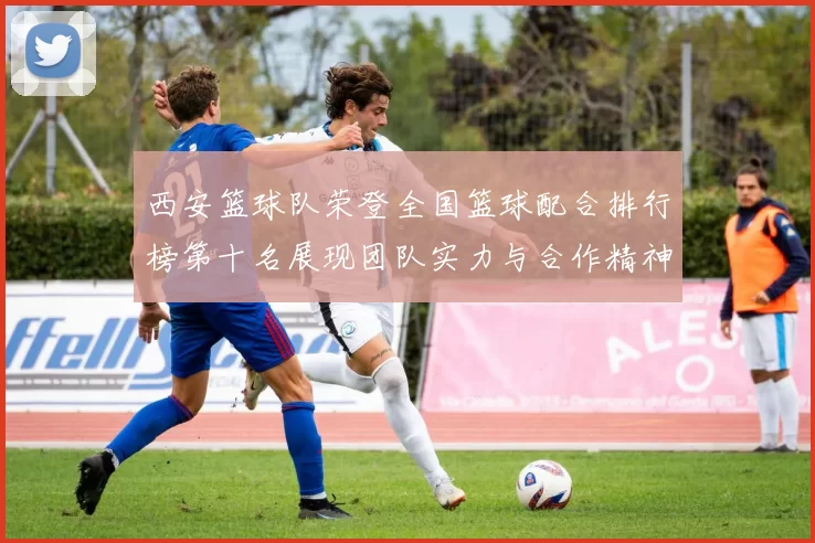 西安篮球队荣登全国篮球配合排行榜第十名展现团队实力与合作精神
