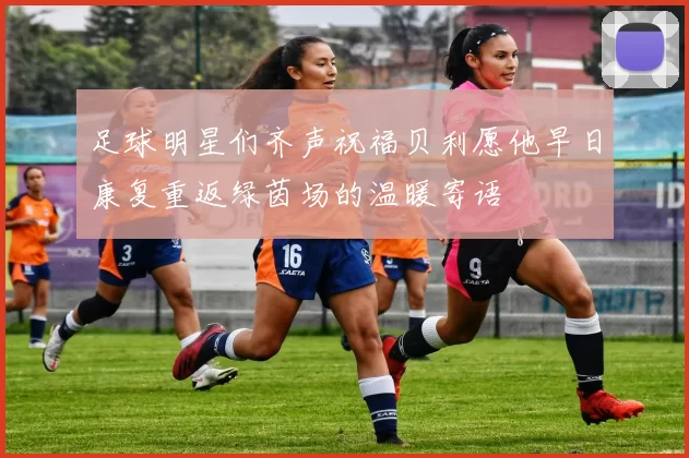 足球明星们齐声祝福贝利愿他早日康复重返绿茵场的温暖寄语
