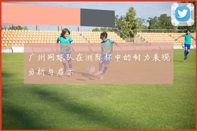 广州网球队在洲际杯中的耐力表现分析与启示