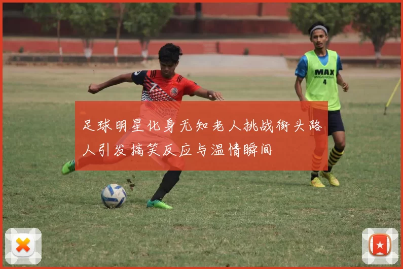 足球明星化身无知老人挑战街头路人引发搞笑反应与温情瞬间